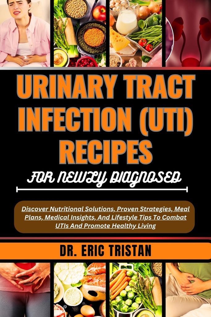 URINARY TRACT INFECTION (UTI) RECIPES FOR NEWLY DIAGNOSED: Discover Nutritional Solutions, Proven Strategies, Meal Plans, Medical Insights, And Lifestyle ... To Combat UTIs And Promote Healthy Living